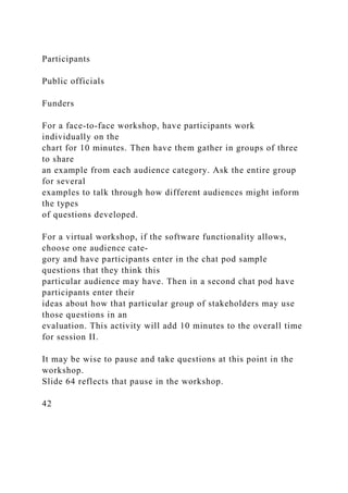 Participants
Public officials
Funders
For a face-to-face workshop, have participants work
individually on the
chart for 10 minutes. Then have them gather in groups of three
to share
an example from each audience category. Ask the entire group
for several
examples to talk through how different audiences might inform
the types
of questions developed.
For a virtual workshop, if the software functionality allows,
choose one audience cate-
gory and have participants enter in the chat pod sample
questions that they think this
particular audience may have. Then in a second chat pod have
participants enter their
ideas about how that particular group of stakeholders may use
those questions in an
evaluation. This activity will add 10 minutes to the overall time
for session II.
It may be wise to pause and take questions at this point in the
workshop.
Slide 64 reflects that pause in the workshop.
42
 