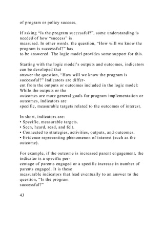 of program or policy success.
If asking “Is the program successful?”, some understanding is
needed of how “success” is
measured. In other words, the question, “How will we know the
program is successful?” has
to be answered. The logic model provides some support for this.
Starting with the logic model’s outputs and outcomes, indicators
can be developed that
answer the question, “How will we know the program is
successful?” Indicators are differ­
ent from the outputs or outcomes included in the logic model:
While the outputs or the
outcomes are more general goals for program implementation or
outcomes, indicators are
specific, measurable targets related to the outcomes of interest.
In short, indicators are:
• Specific, measurable targets.
• Seen, heard, read, and felt.
• Connected to strategies, activities, outputs, and outcomes.
• Evidence representing phenomenon of interest (such as the
outcome).
For example, if the outcome is increased parent engagement, the
indicator is a specific per-
centage of parents engaged or a specific increase in number of
parents engaged. It is these
measurable indicators that lead eventually to an answer to the
question, “Is the program
successful?”
43
 