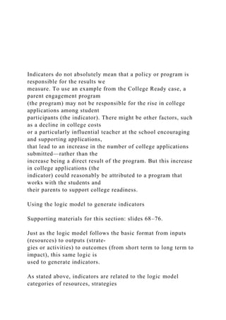 Indicators do not absolutely mean that a policy or program is
responsible for the results we
measure. To use an example from the College Ready case, a
parent engagement program
(the program) may not be responsible for the rise in college
applications among student
participants (the indicator). There might be other factors, such
as a decline in college costs
or a particularly influential teacher at the school encouraging
and supporting applications,
that lead to an increase in the number of college applications
submitted—rather than the
increase being a direct result of the program. But this increase
in college applications (the
indicator) could reasonably be attributed to a program that
works with the students and
their parents to support college readiness.
Using the logic model to generate indicators
Supporting materials for this section: slides 68–76.
Just as the logic model follows the basic format from inputs
(resources) to outputs (strate-
gies or activities) to outcomes (from short term to long term to
impact), this same logic is
used to generate indicators.
As stated above, indicators are related to the logic model
categories of resources, strategies
 