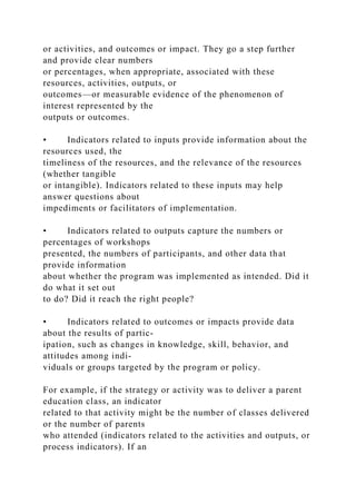 or activities, and outcomes or impact. They go a step further
and provide clear numbers
or percentages, when appropriate, associated with these
resources, activities, outputs, or
outcomes—or measurable evidence of the phenomenon of
interest represented by the
outputs or outcomes.
• Indicators related to inputs provide information about the
resources used, the
timeliness of the resources, and the relevance of the resources
(whether tangible
or intangible). Indicators related to these inputs may help
answer questions about
impediments or facilitators of implementation.
• Indicators related to outputs capture the numbers or
percentages of workshops
presented, the numbers of participants, and other data that
provide information
about whether the program was implemented as intended. Did it
do what it set out
to do? Did it reach the right people?
• Indicators related to outcomes or impacts provide data
about the results of partic-
ipation, such as changes in knowledge, skill, behavior, and
attitudes among indi-
viduals or groups targeted by the program or policy.
For example, if the strategy or activity was to deliver a parent
education class, an indicator
related to that activity might be the number of classes delivered
or the number of parents
who attended (indicators related to the activities and outputs, or
process indicators). If an
 