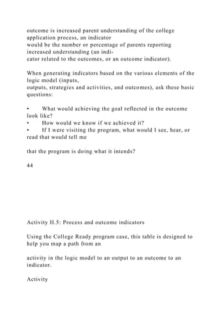 outcome is increased parent understanding of the college
application process, an indicator
would be the number or percentage of parents reporting
increased understanding (an indi-
cator related to the outcomes, or an outcome indicator).
When generating indicators based on the various elements of the
logic model (inputs,
outputs, strategies and activities, and outcomes), ask these basic
questions:
• What would achieving the goal reflected in the outcome
look like?
• How would we know if we achieved it?
• If I were visiting the program, what would I see, hear, or
read that would tell me
that the program is doing what it intends?
44
Activity II.5: Process and outcome indicators
Using the College Ready program case, this table is designed to
help you map a path from an
activity in the logic model to an output to an outcome to an
indicator.
Activity
 