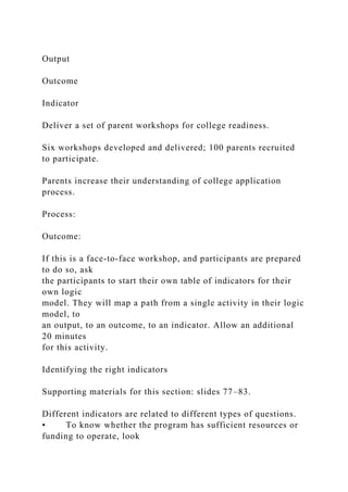 Output
Outcome
Indicator
Deliver a set of parent workshops for college readiness.
Six workshops developed and delivered; 100 parents recruited
to participate.
Parents increase their understanding of college application
process.
Process:
Outcome:
If this is a face-to-face workshop, and participants are prepared
to do so, ask
the participants to start their own table of indicators for their
own logic
model. They will map a path from a single activity in their logic
model, to
an output, to an outcome, to an indicator. Allow an additional
20 minutes
for this activity.
Identifying the right indicators
Supporting materials for this section: slides 77–83.
Different indicators are related to different types of questions.
• To know whether the program has sufficient resources or
funding to operate, look
 