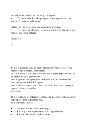 at indicators related to the program inputs.
• To know whether the program was implemented as
intended, look at indicators
related to the strategies and activities or outputs.
• To learn the ultimate value and impact of the program,
look at outcome-related
indicators.
45
Some indicators may be more straightforward or easier to
measure than others. Sometimes
one indicator is all that is needed for a clear explanation. For
example, school graduation
rate might be the agreed on indicator for the outcome of
decreasing the school dropout
rate. In other cases, more than one indicator is necessary to
capture a more complex
outcome.
If the outcome of interest is improved parent involvement in
school, several indicators may
be necessary, such as:
• Attendance at school meetings.
• Participation in parent–school organization.
• Parent calls made to the school.
 