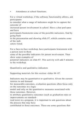 • Attendance at school functions.
For a virtual workshop, if the software functionality allows, ask
participants
to consider what a range of indicators might be to capture the
outcome of
increased parent involvement in school. Have a chat pod open
and have
participants brainstorm some of the possible indicators. End by
going back
to the presentation and showing slide 87, which contains some
of the indi-
cators listed.
For a face-to-face workshop, have participants brainstorm with
a person next to them
some of the possible indicators for parent involvement. Then
show some examples of
potential indicators on slide 87. This activity will add 5 minutes
to the workshop.
Quantitative and qualitative indicators
Supporting materials for this section: slides 84–87.
Indicators may be quantitative or qualitative. Given the current
interest in and demand
for measurable outcomes, evaluation questions often focus only
on the outcomes in a logic
model and only on the quantitative measures associated with
those outcomes. However,
to attribute quantitative outcomes (such as graduation rates or
improvements on standard-
ized tests) to a program, it is important to ask questions about
the process that may have
contributed to those outcomes. There are some questions that
 