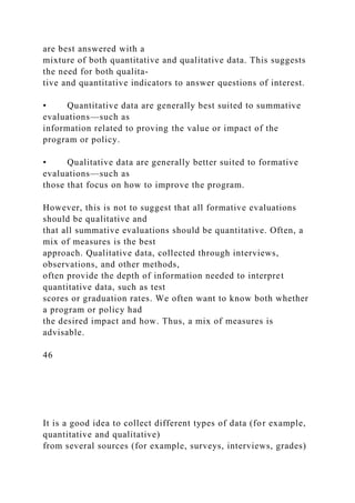 are best answered with a
mixture of both quantitative and qualitative data. This suggests
the need for both qualita-
tive and quantitative indicators to answer questions of interest.
• Quantitative data are generally best suited to summative
evaluations—such as
information related to proving the value or impact of the
program or policy.
• Qualitative data are generally better suited to formative
evaluations—such as
those that focus on how to improve the program.
However, this is not to suggest that all formative evaluations
should be qualitative and
that all summative evaluations should be quantitative. Often, a
mix of measures is the best
approach. Qualitative data, collected through interviews,
observations, and other methods,
often provide the depth of information needed to interpret
quantitative data, such as test
scores or graduation rates. We often want to know both whether
a program or policy had
the desired impact and how. Thus, a mix of measures is
advisable.
46
It is a good idea to collect different types of data (for example,
quantitative and qualitative)
from several sources (for example, surveys, interviews, grades)
 