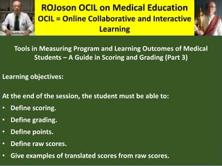 ROJoson OCIL on Medical Education
OCIL = Online Collaborative and Interactive
Learning
Tools in Measuring Program and Learning Outcomes of Medical
Students – A Guide in Scoring and Grading (Part 3)
Learning objectives:
At the end of the session, the student must be able to:
• Define scoring.
• Define grading.
• Define points.
• Define raw scores.
• Give examples of translated scores from raw scores.
 
