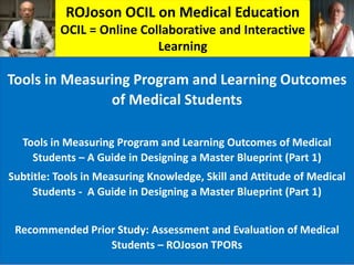 ROJoson OCIL on Medical Education
OCIL = Online Collaborative and Interactive
Learning
Tools in Measuring Program and Learning Outcomes
of Medical Students
Tools in Measuring Program and Learning Outcomes of Medical
Students – A Guide in Designing a Master Blueprint (Part 1)
Subtitle: Tools in Measuring Knowledge, Skill and Attitude of Medical
Students - A Guide in Designing a Master Blueprint (Part 1)
Recommended Prior Study: Assessment and Evaluation of Medical
Students – ROJoson TPORs
 