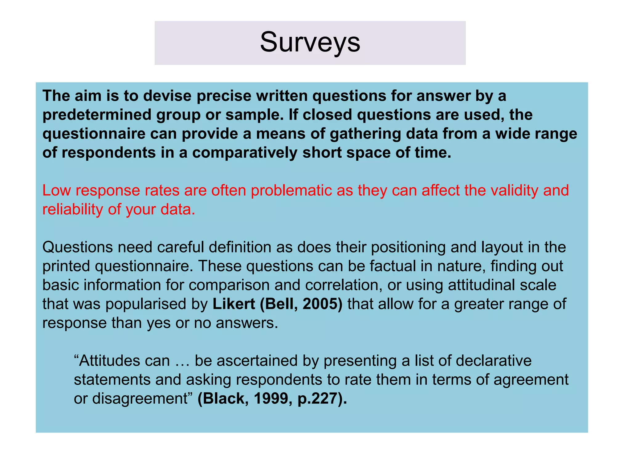 Surveys
The aim is to devise precise written questions for answer by a
predetermined group or sample. If closed questions are used, the
questionnaire can provide a means of gathering data from a wide range
of respondents in a comparatively short space of time.
Low response rates are often problematic as they can affect the validity and
reliability of your data.
Questions need careful definition as does their positioning and layout in the
printed questionnaire. These questions can be factual in nature, finding out
basic information for comparison and correlation, or using attitudinal scale
that was popularised by Likert (Bell, 2005) that allow for a greater range of
response than yes or no answers.
“Attitudes can … be ascertained by presenting a list of declarative
statements and asking respondents to rate them in terms of agreement
or disagreement” (Black, 1999, p.227).
 