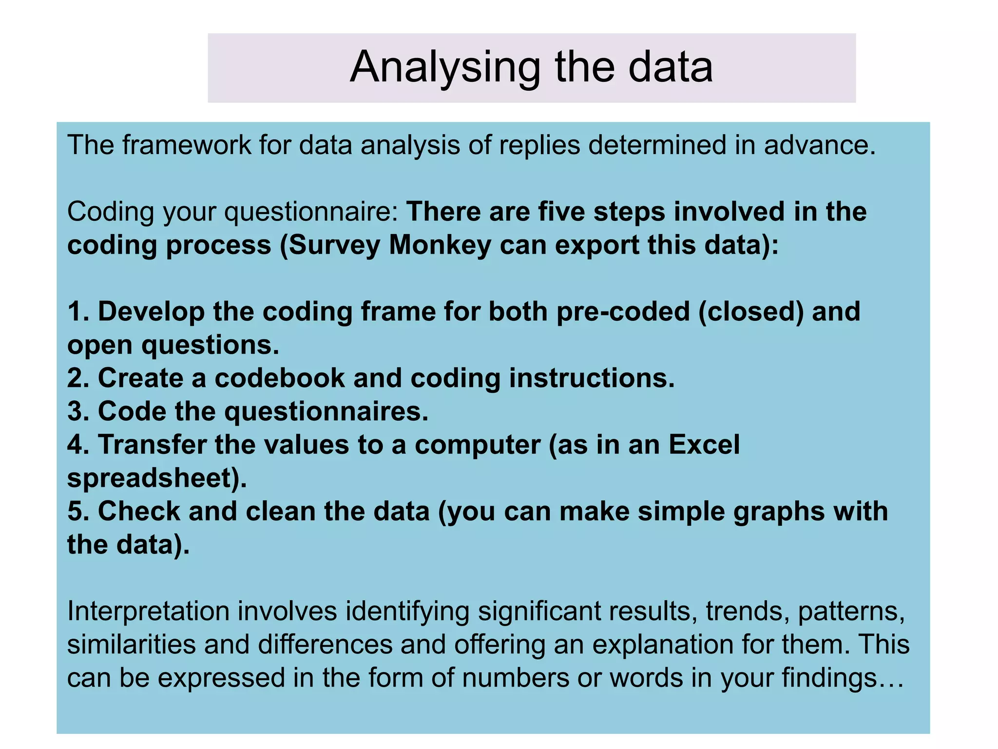 Analysing the data
The framework for data analysis of replies determined in advance.
Coding your questionnaire: There are five steps involved in the
coding process (Survey Monkey can export this data):
1. Develop the coding frame for both pre-coded (closed) and
open questions.
2. Create a codebook and coding instructions.
3. Code the questionnaires.
4. Transfer the values to a computer (as in an Excel
spreadsheet).
5. Check and clean the data (you can make simple graphs with
the data).
Interpretation involves identifying significant results, trends, patterns,
similarities and differences and offering an explanation for them. This
can be expressed in the form of numbers or words in your findings…
 