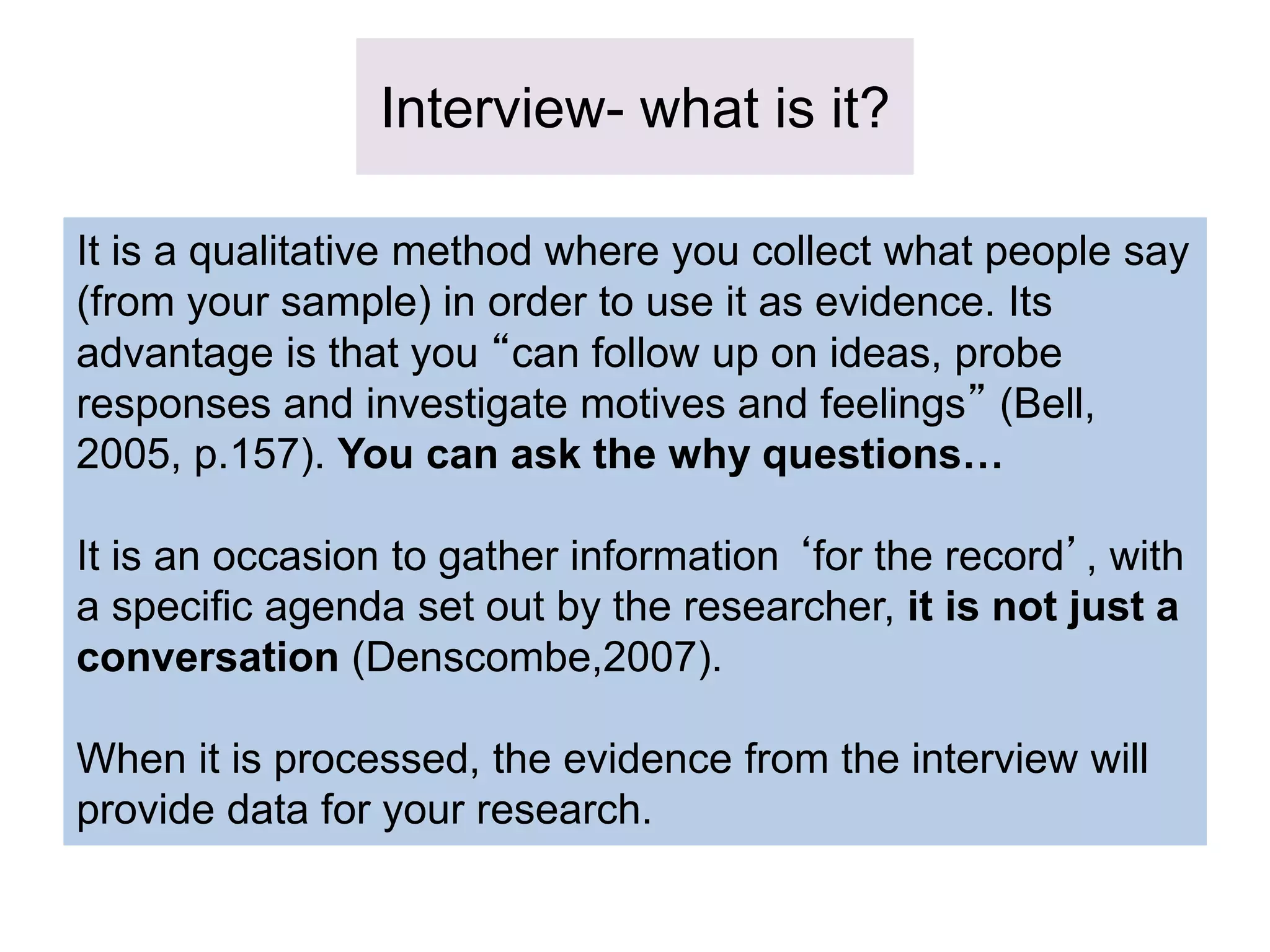 Interview- what is it?
It is a qualitative method where you collect what people say
(from your sample) in order to use it as evidence. Its
advantage is that you “can follow up on ideas, probe
responses and investigate motives and feelings” (Bell,
2005, p.157). You can ask the why questions…
It is an occasion to gather information ‘for the record’, with
a specific agenda set out by the researcher, it is not just a
conversation (Denscombe,2007).
When it is processed, the evidence from the interview will
provide data for your research.
 