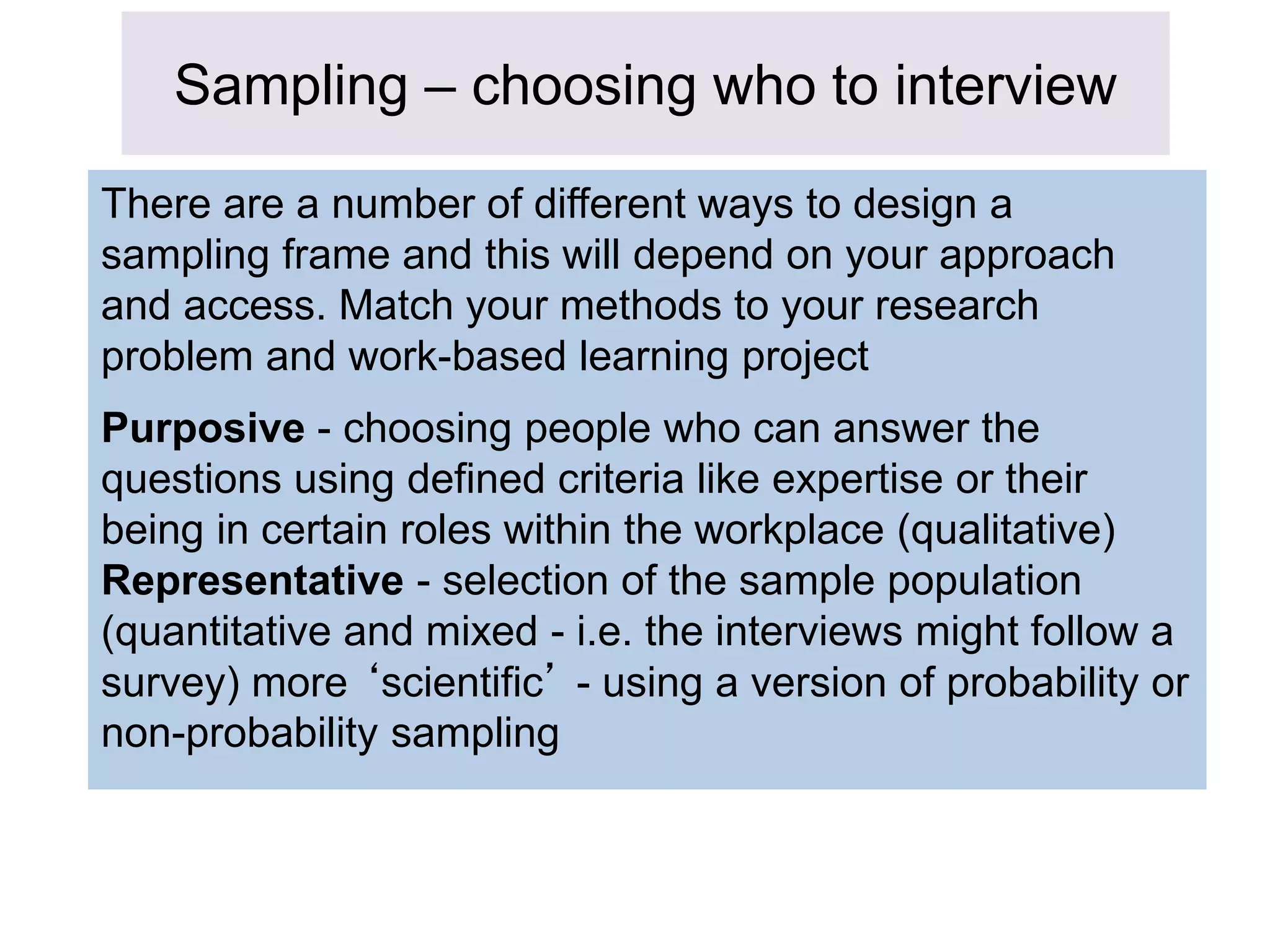 Sampling – choosing who to interview
There are a number of different ways to design a
sampling frame and this will depend on your approach
and access. Match your methods to your research
problem and work-based learning project
Purposive - choosing people who can answer the
questions using defined criteria like expertise or their
being in certain roles within the workplace (qualitative)
Representative - selection of the sample population
(quantitative and mixed - i.e. the interviews might follow a
survey) more ‘scientific’ - using a version of probability or
non-probability sampling
 