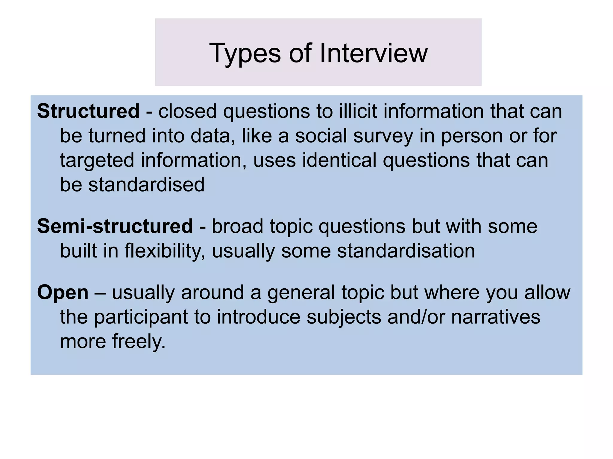 Types of Interview
Structured - closed questions to illicit information that can
be turned into data, like a social survey in person or for
targeted information, uses identical questions that can
be standardised
Semi-structured - broad topic questions but with some
built in flexibility, usually some standardisation
Open – usually around a general topic but where you allow
the participant to introduce subjects and/or narratives
more freely.
 