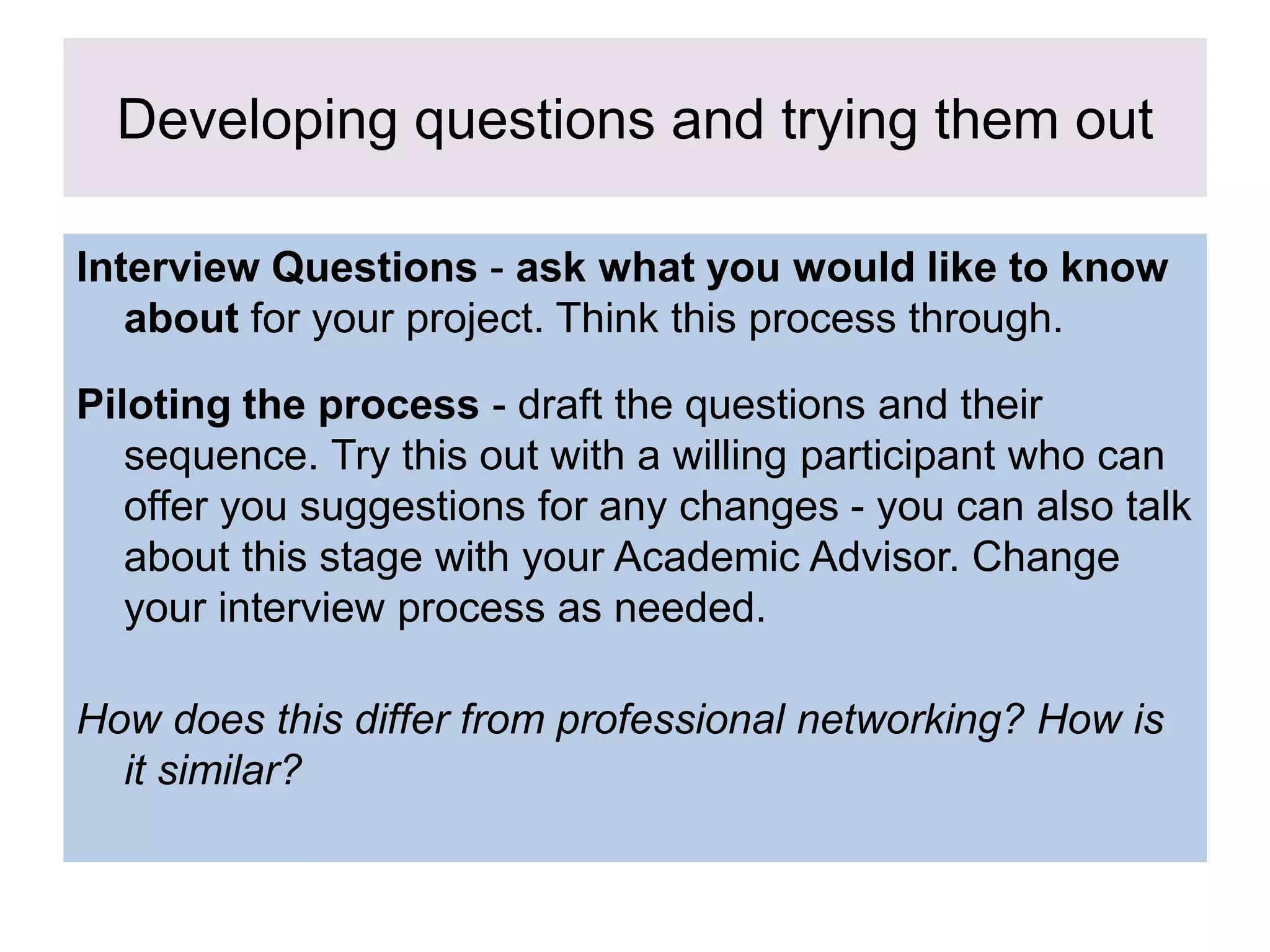 Developing questions and trying them out
Interview Questions - ask what you would like to know
about for your project. Think this process through.
Piloting the process - draft the questions and their
sequence. Try this out with a willing participant who can
offer you suggestions for any changes - you can also talk
about this stage with your Academic Advisor. Change
your interview process as needed.
How does this differ from professional networking? How is
it similar?
 