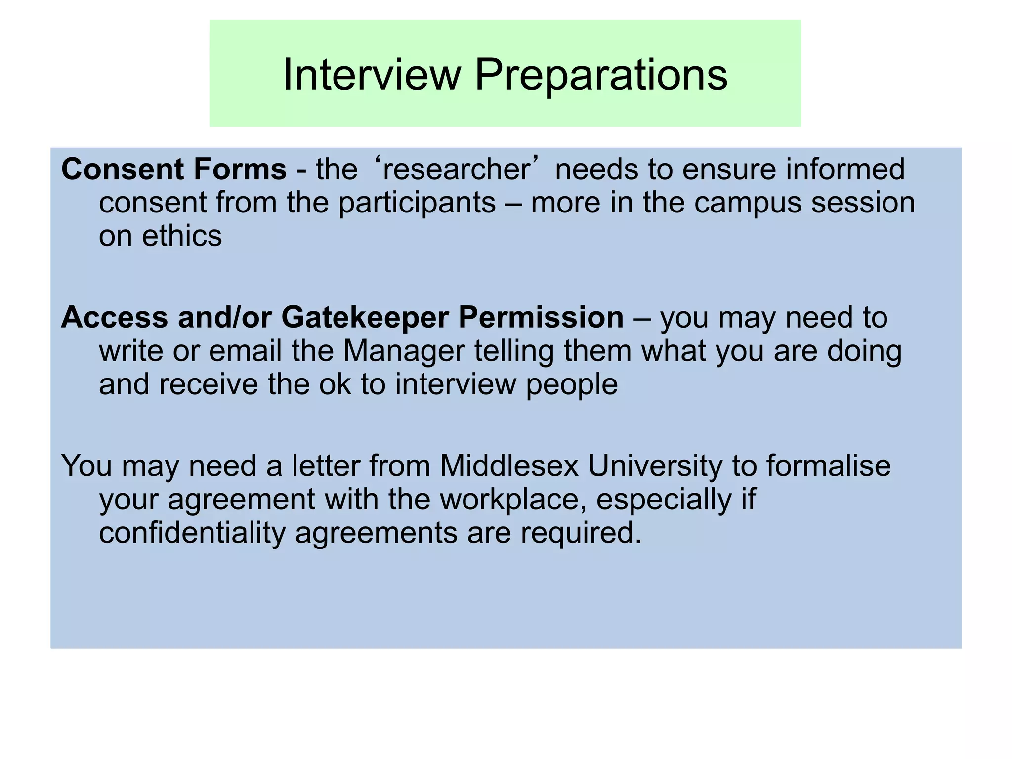 Interview Preparations
Consent Forms - the ‘researcher’ needs to ensure informed
consent from the participants – more in the campus session
on ethics
Access and/or Gatekeeper Permission – you may need to
write or email the Manager telling them what you are doing
and receive the ok to interview people
You may need a letter from Middlesex University to formalise
your agreement with the workplace, especially if
confidentiality agreements are required.
 