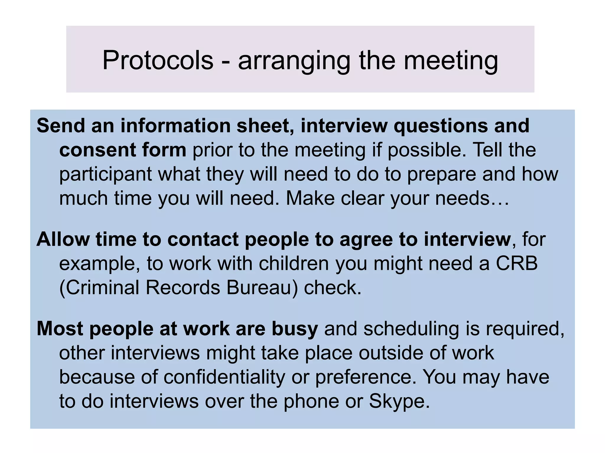 Protocols - arranging the meeting
Send an information sheet, interview questions and
consent form prior to the meeting if possible. Tell the
participant what they will need to do to prepare and how
much time you will need. Make clear your needs…
Allow time to contact people to agree to interview, for
example, to work with children you might need a CRB
(Criminal Records Bureau) check.
Most people at work are busy and scheduling is required,
other interviews might take place outside of work
because of confidentiality or preference. You may have
to do interviews over the phone or Skype.
 