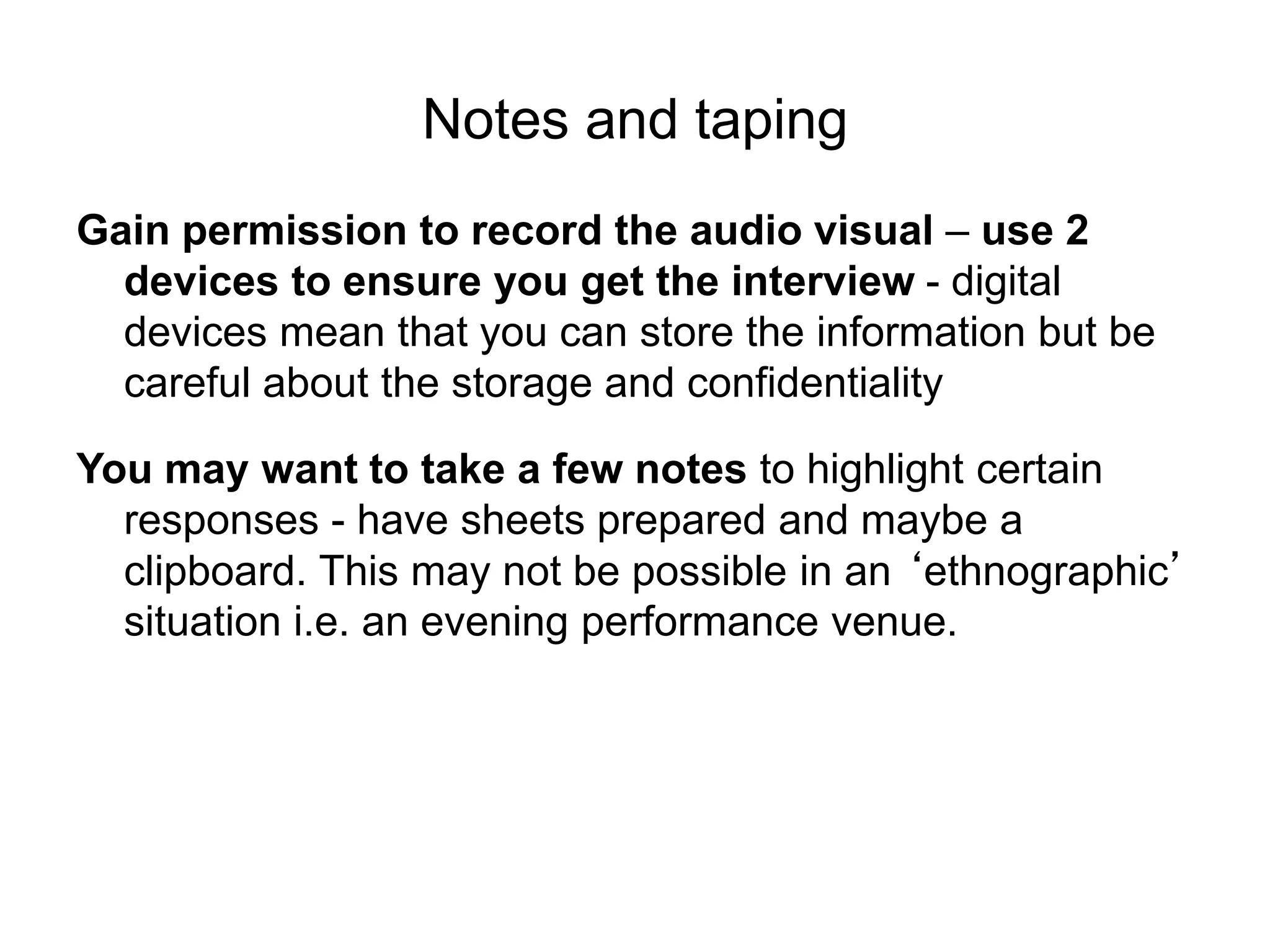 Notes and taping
Gain permission to record the audio visual – use 2
devices to ensure you get the interview - digital
devices mean that you can store the information but be
careful about the storage and confidentiality
You may want to take a few notes to highlight certain
responses - have sheets prepared and maybe a
clipboard. This may not be possible in an ‘ethnographic’
situation i.e. an evening performance venue.
 