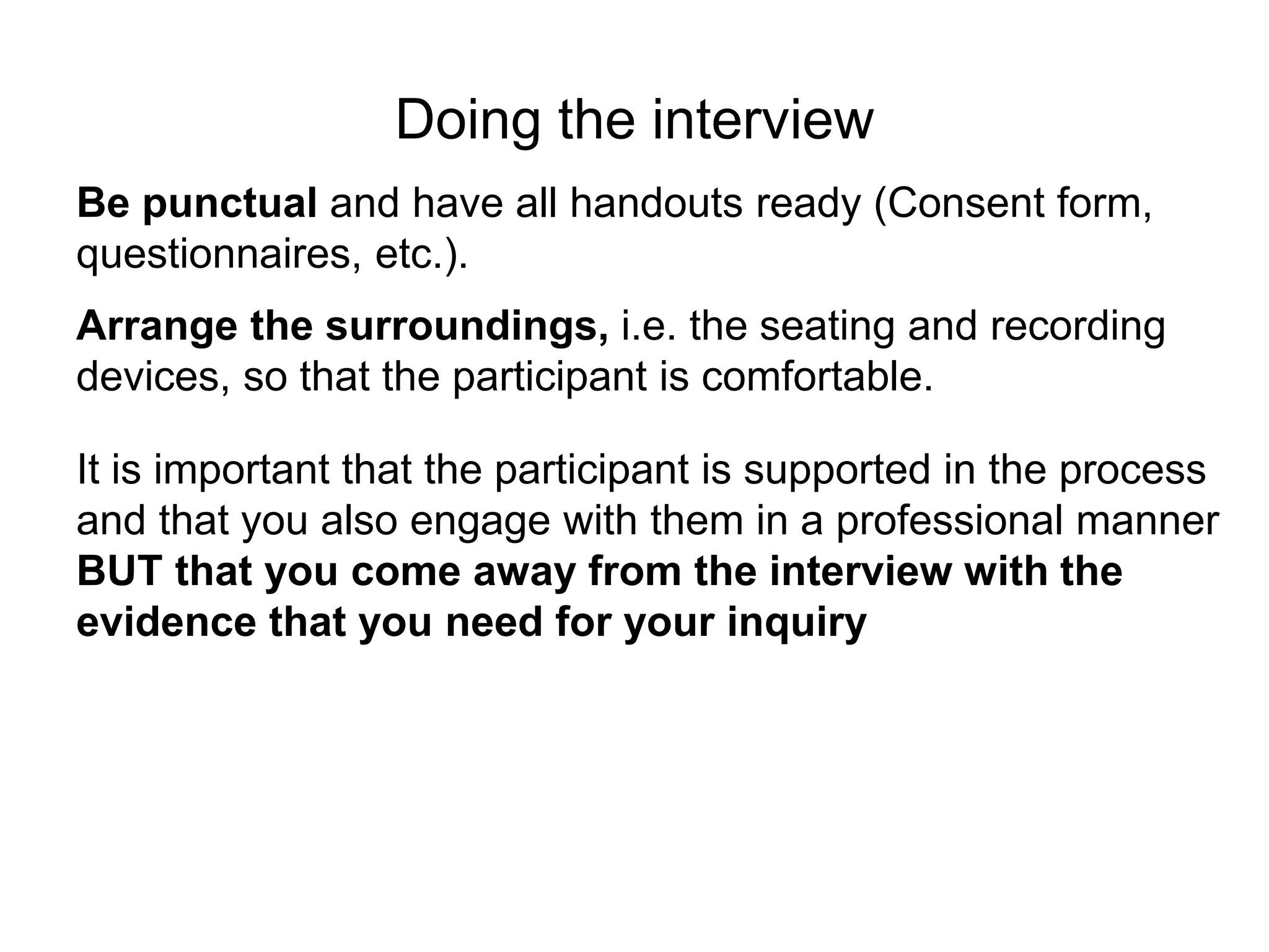 Doing the interview
Be punctual and have all handouts ready (Consent form,
questionnaires, etc.).
Arrange the surroundings, i.e. the seating and recording
devices, so that the participant is comfortable.
It is important that the participant is supported in the process
and that you also engage with them in a professional manner
BUT that you come away from the interview with the
evidence that you need for your inquiry
 