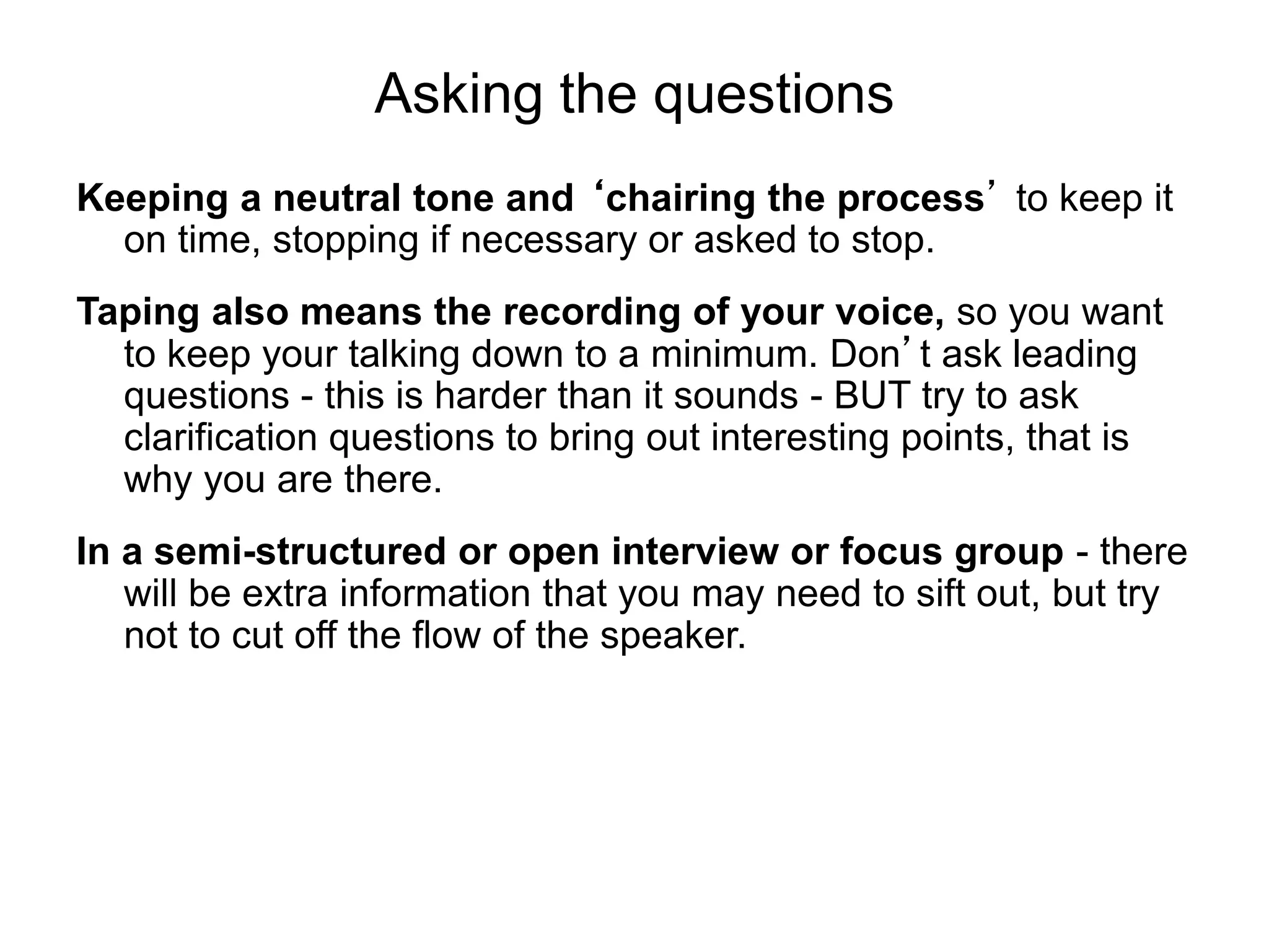 Asking the questions
Keeping a neutral tone and ‘chairing the process’ to keep it
on time, stopping if necessary or asked to stop.
Taping also means the recording of your voice, so you want
to keep your talking down to a minimum. Don’t ask leading
questions - this is harder than it sounds - BUT try to ask
clarification questions to bring out interesting points, that is
why you are there.
In a semi-structured or open interview or focus group - there
will be extra information that you may need to sift out, but try
not to cut off the flow of the speaker.
 