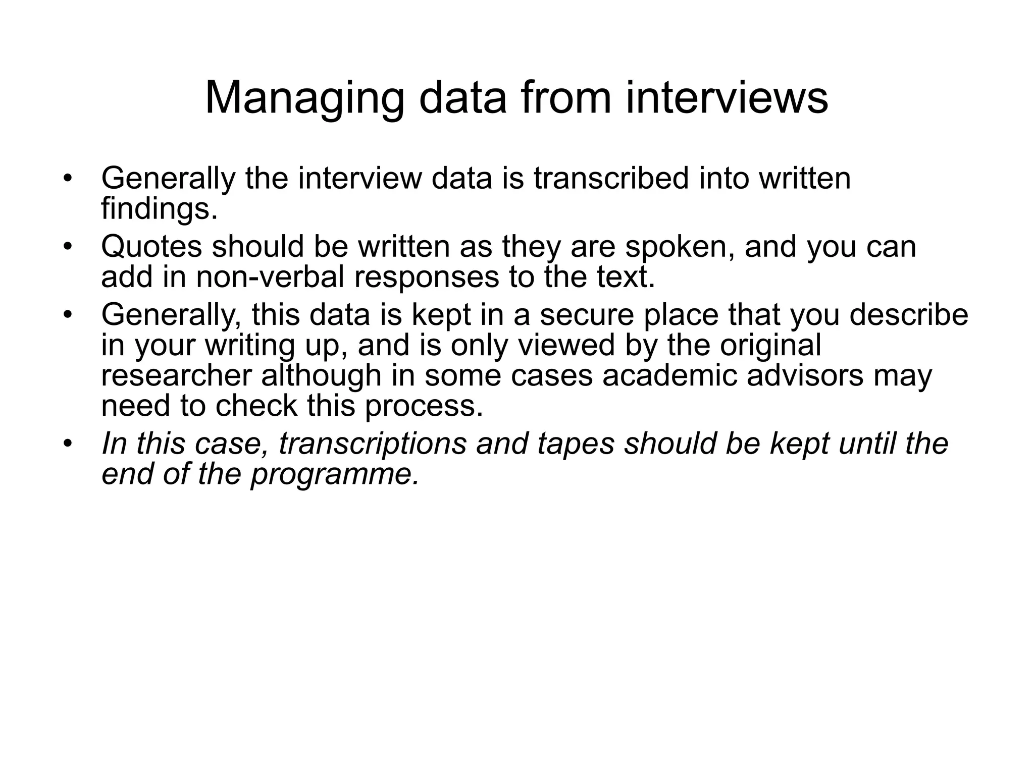 Managing data from interviews
• Generally the interview data is transcribed into written
findings.
• Quotes should be written as they are spoken, and you can
add in non-verbal responses to the text.
• Generally, this data is kept in a secure place that you describe
in your writing up, and is only viewed by the original
researcher although in some cases academic advisors may
need to check this process.
• In this case, transcriptions and tapes should be kept until the
end of the programme.
 