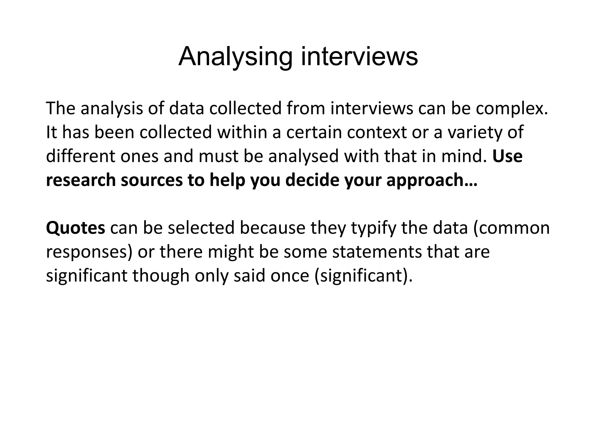 Analysing interviews
The analysis of data collected from interviews can be complex.
It has been collected within a certain context or a variety of
different ones and must be analysed with that in mind. Use
research sources to help you decide your approach…
Quotes can be selected because they typify the data (common
responses) or there might be some statements that are
significant though only said once (significant).
 
