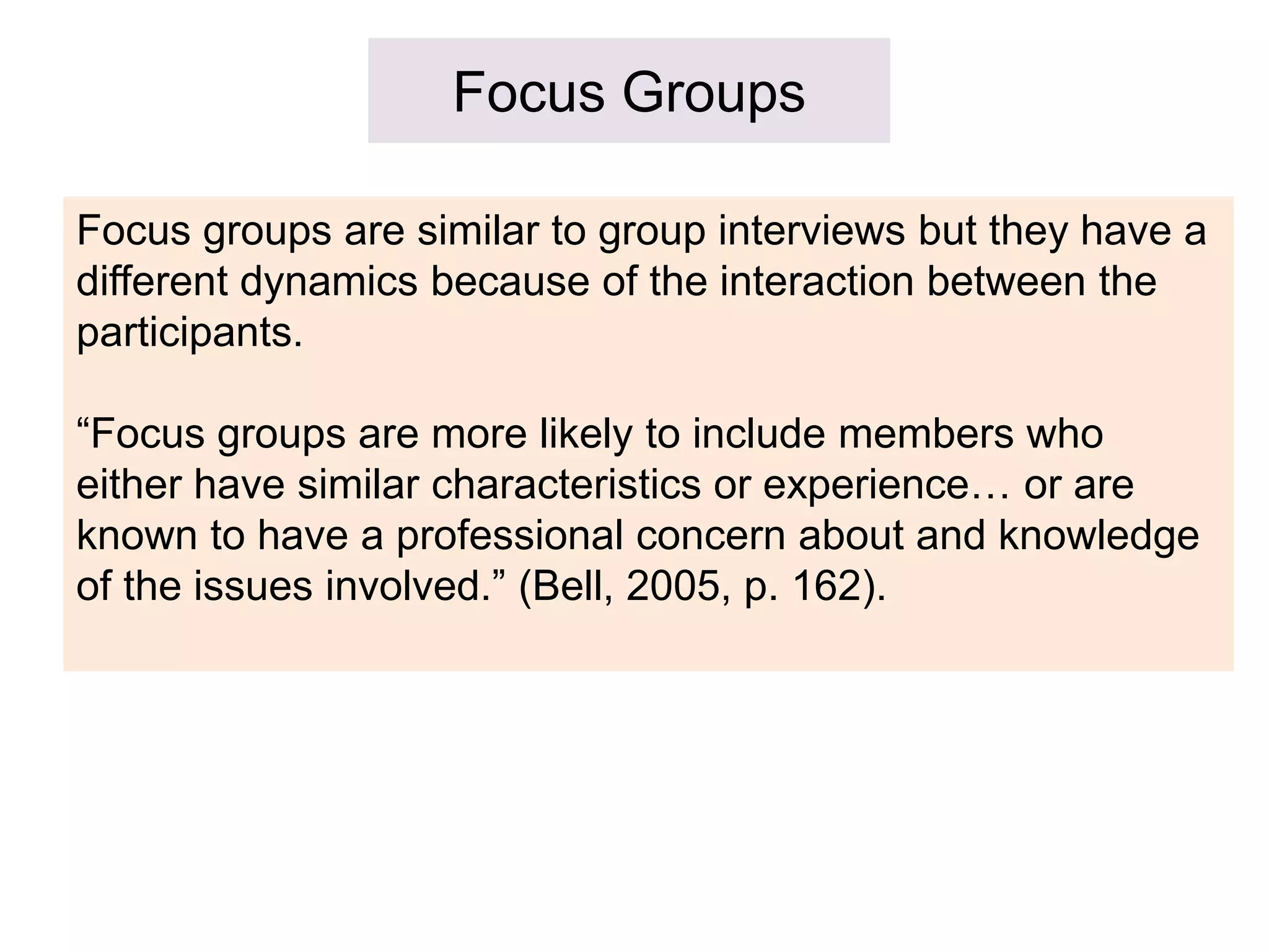 Focus Groups
Focus groups are similar to group interviews but they have a
different dynamics because of the interaction between the
participants.
“Focus groups are more likely to include members who
either have similar characteristics or experience… or are
known to have a professional concern about and knowledge
of the issues involved.” (Bell, 2005, p. 162).
 