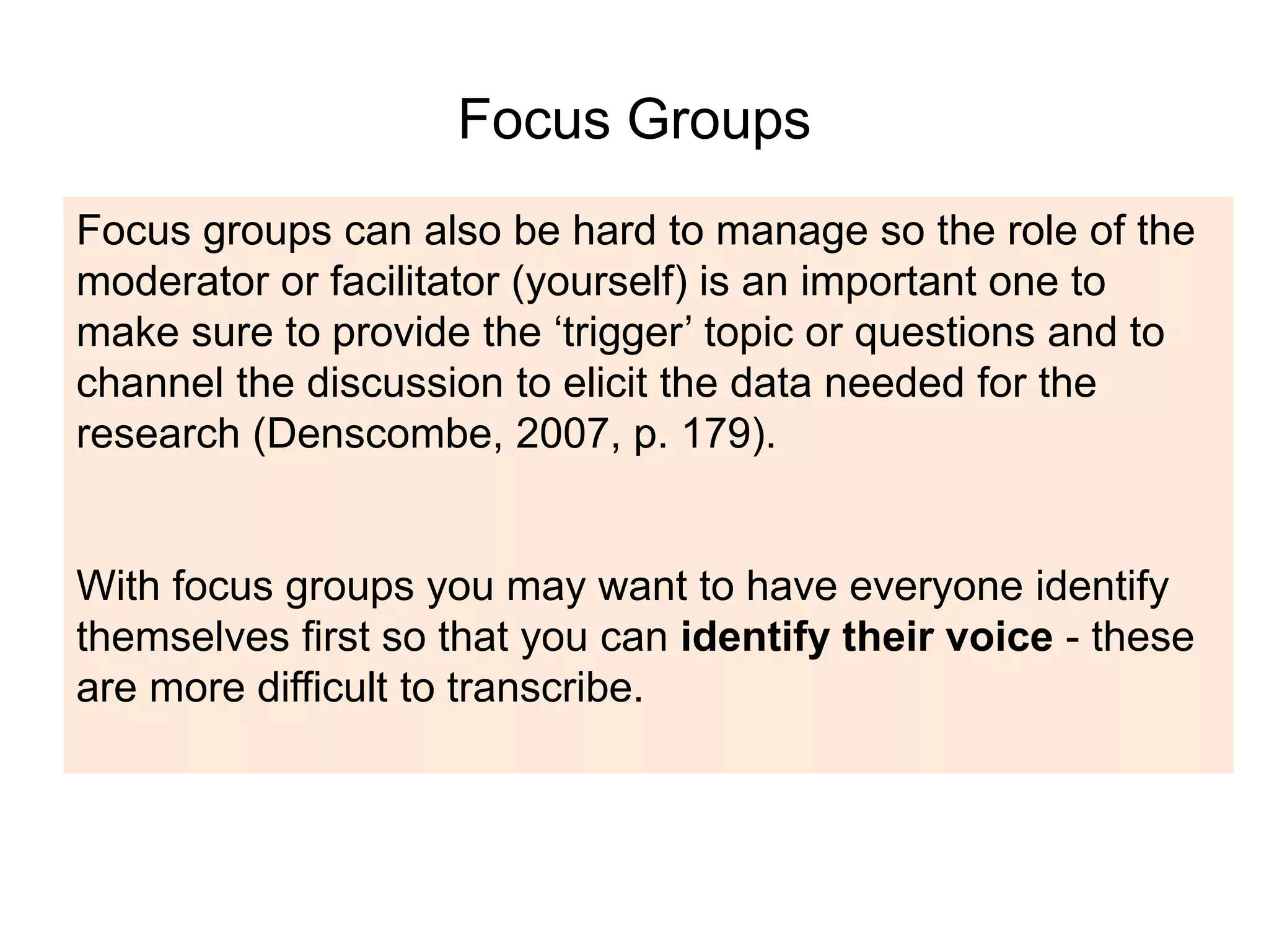 Focus Groups
Focus groups can also be hard to manage so the role of the
moderator or facilitator (yourself) is an important one to
make sure to provide the ‘trigger’ topic or questions and to
channel the discussion to elicit the data needed for the
research (Denscombe, 2007, p. 179).
With focus groups you may want to have everyone identify
themselves first so that you can identify their voice - these
are more difficult to transcribe.
 