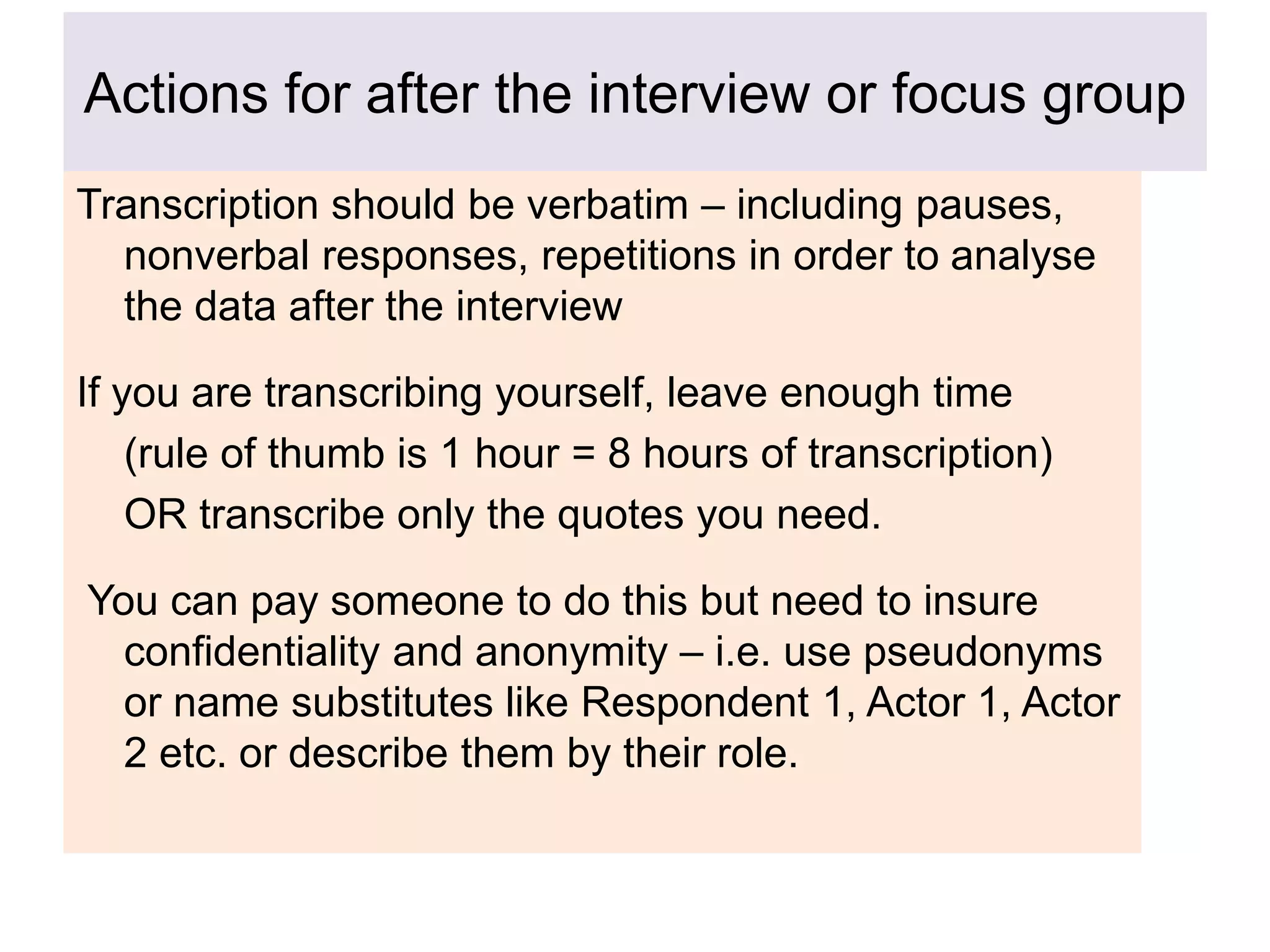 Actions for after the interview or focus group
Transcription should be verbatim – including pauses,
nonverbal responses, repetitions in order to analyse
the data after the interview
If you are transcribing yourself, leave enough time
(rule of thumb is 1 hour = 8 hours of transcription)
OR transcribe only the quotes you need.
You can pay someone to do this but need to insure
confidentiality and anonymity – i.e. use pseudonyms
or name substitutes like Respondent 1, Actor 1, Actor
2 etc. or describe them by their role.
 