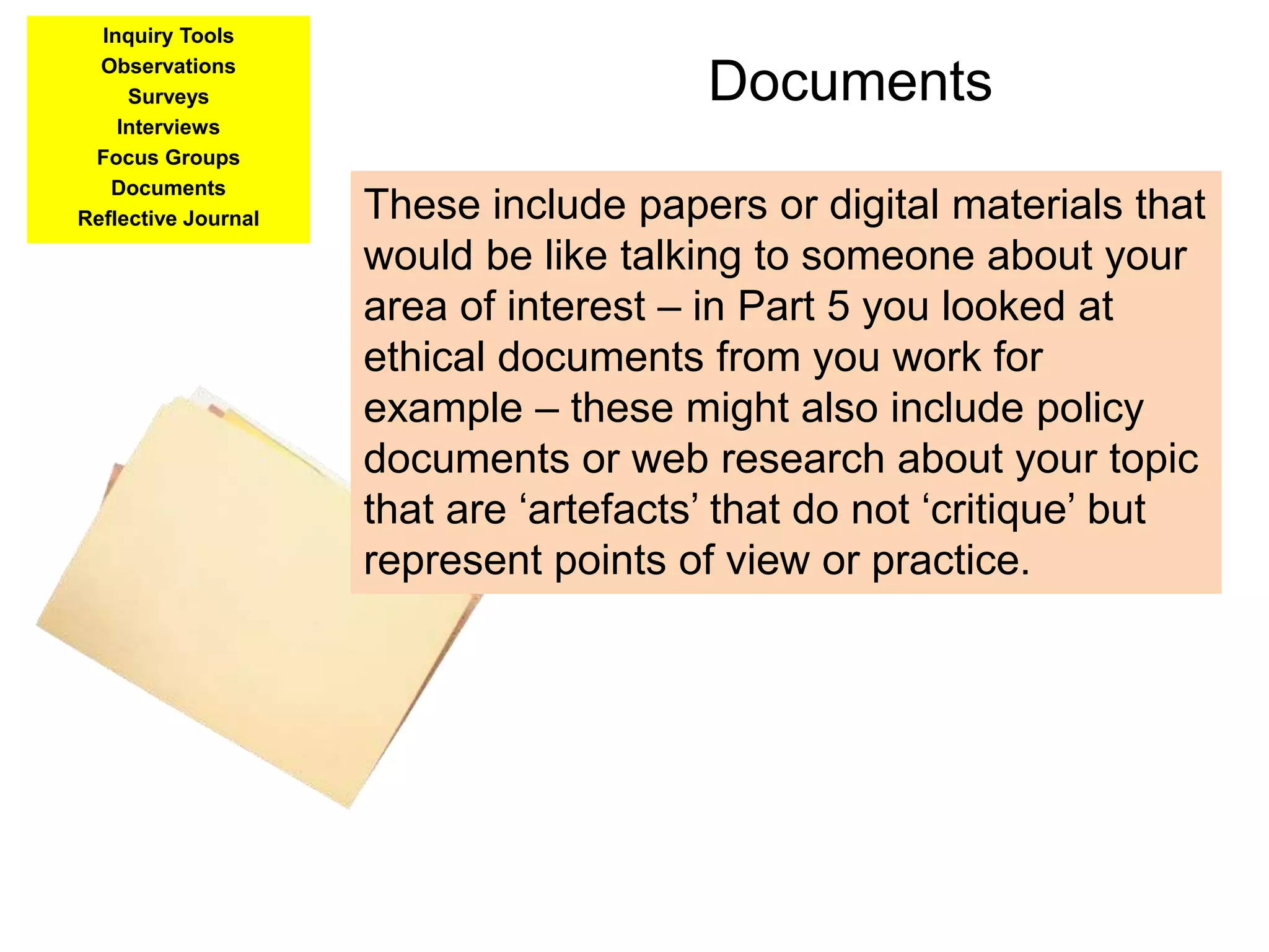 Documents
Inquiry Tools
Observations
Surveys
Interviews
Focus Groups
Documents
Reflective Journal These include papers or digital materials that
would be like talking to someone about your
area of interest – in Part 5 you looked at
ethical documents from you work for
example – these might also include policy
documents or web research about your topic
that are ‘artefacts’ that do not ‘critique’ but
represent points of view or practice.
 