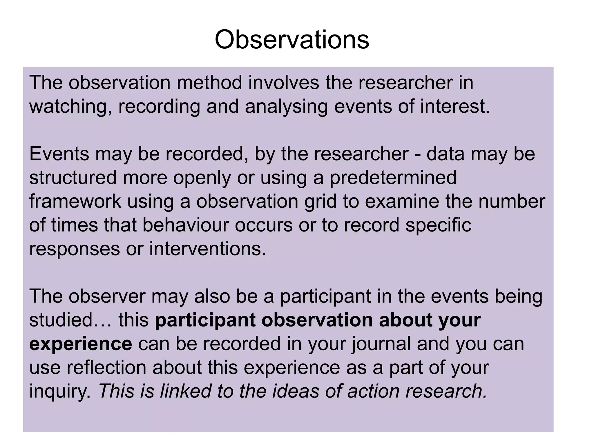 Observations
The observation method involves the researcher in
watching, recording and analysing events of interest.
Events may be recorded, by the researcher - data may be
structured more openly or using a predetermined
framework using a observation grid to examine the number
of times that behaviour occurs or to record specific
responses or interventions.
The observer may also be a participant in the events being
studied… this participant observation about your
experience can be recorded in your journal and you can
use reflection about this experience as a part of your
inquiry. This is linked to the ideas of action research.
 