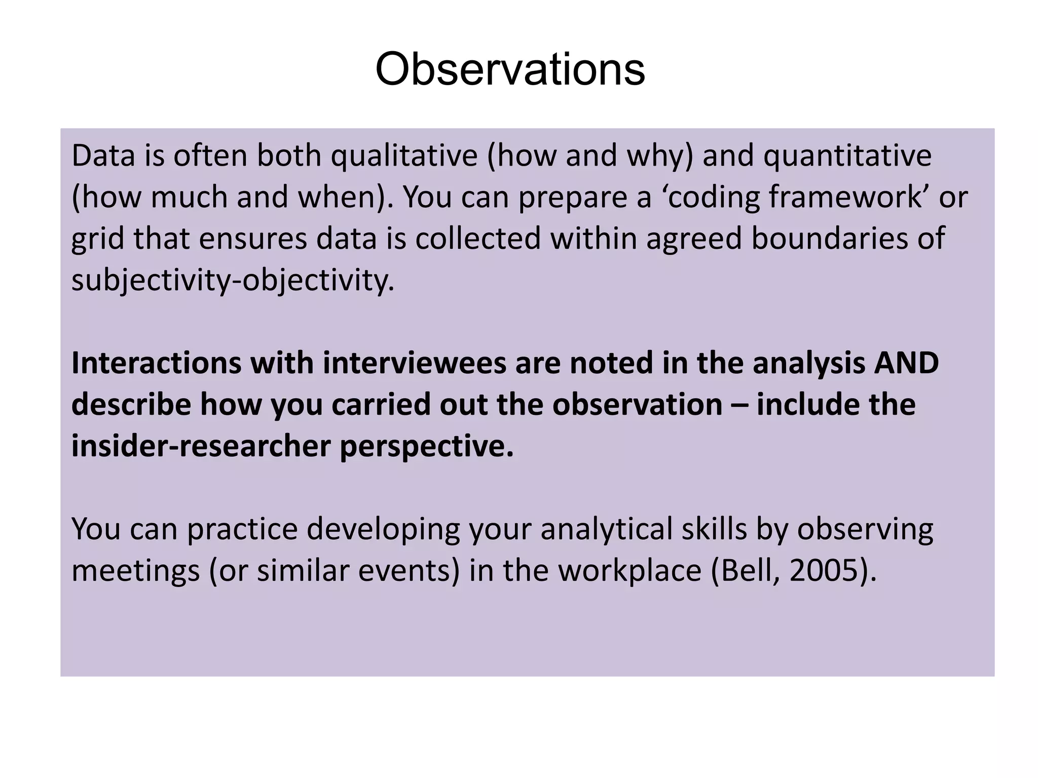 Observations
Data is often both qualitative (how and why) and quantitative
(how much and when). You can prepare a ‘coding framework’ or
grid that ensures data is collected within agreed boundaries of
subjectivity-objectivity.
Interactions with interviewees are noted in the analysis AND
describe how you carried out the observation – include the
insider-researcher perspective.
You can practice developing your analytical skills by observing
meetings (or similar events) in the workplace (Bell, 2005).
 