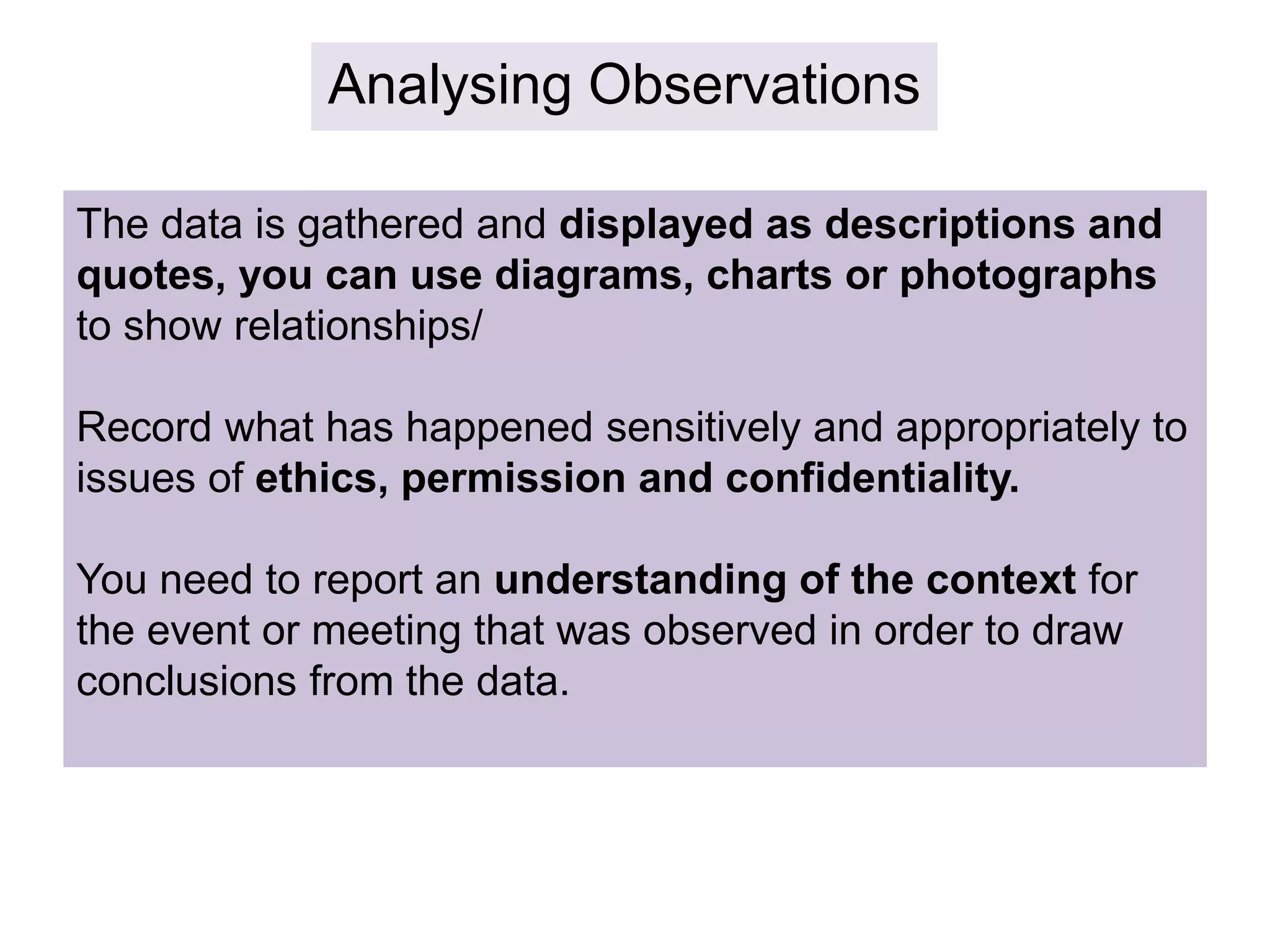 Analysing Observations
The data is gathered and displayed as descriptions and
quotes, you can use diagrams, charts or photographs
to show relationships/
Record what has happened sensitively and appropriately to
issues of ethics, permission and confidentiality.
You need to report an understanding of the context for
the event or meeting that was observed in order to draw
conclusions from the data.
 