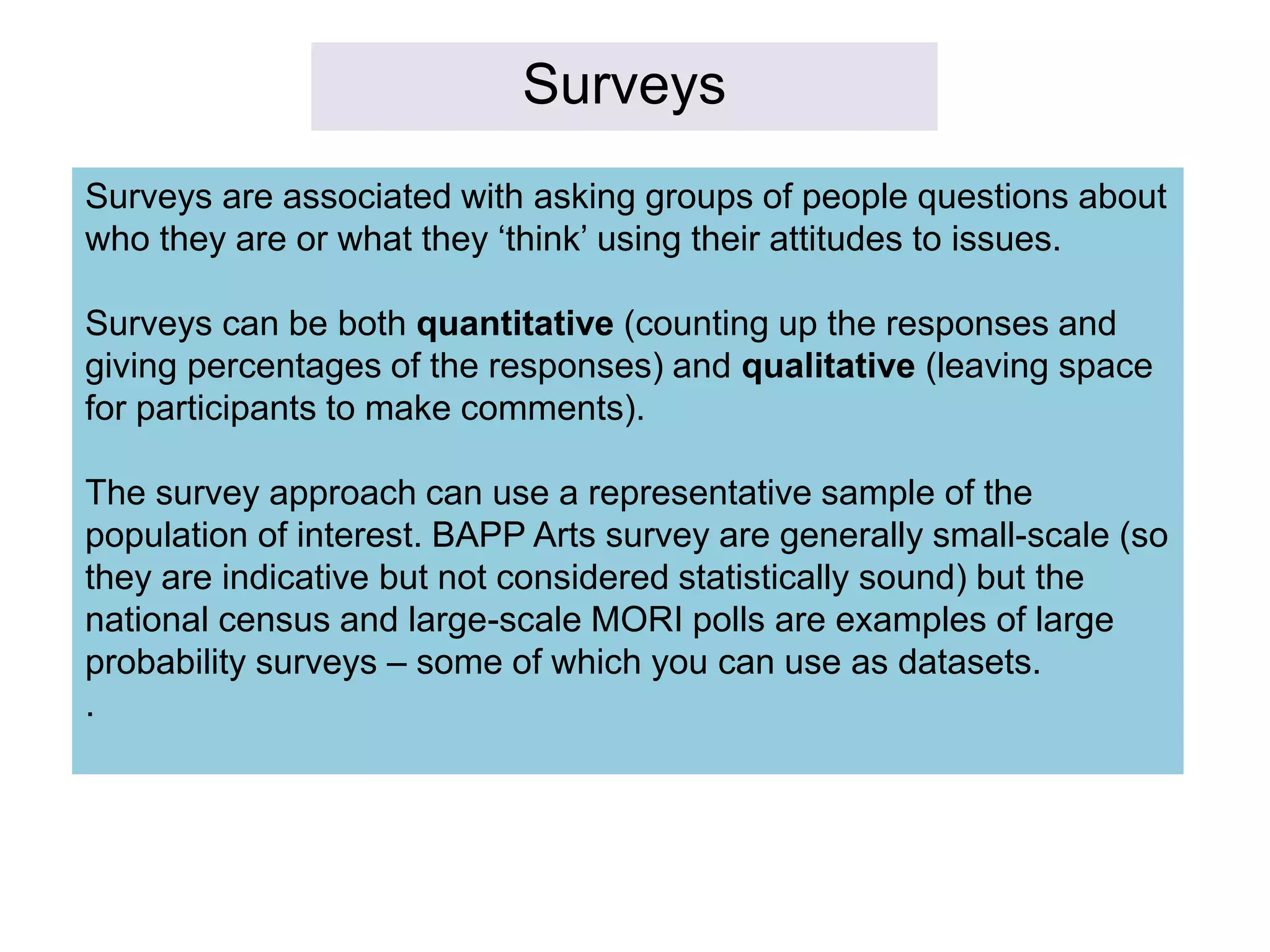 Surveys
Surveys are associated with asking groups of people questions about
who they are or what they ‘think’ using their attitudes to issues.
Surveys can be both quantitative (counting up the responses and
giving percentages of the responses) and qualitative (leaving space
for participants to make comments).
The survey approach can use a representative sample of the
population of interest. BAPP Arts survey are generally small-scale (so
they are indicative but not considered statistically sound) but the
national census and large-scale MORI polls are examples of large
probability surveys – some of which you can use as datasets.
.
 