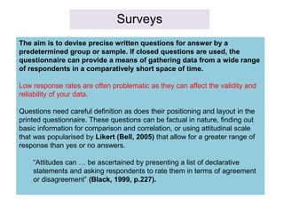 Surveys
The aim is to devise precise written questions for answer by a
predetermined group or sample. If closed questions are used, the
questionnaire can provide a means of gathering data from a wide range
of respondents in a comparatively short space of time.
Low response rates are often problematic as they can affect the validity and
reliability of your data.
Questions need careful definition as does their positioning and layout in the
printed questionnaire. These questions can be factual in nature, finding out
basic information for comparison and correlation, or using attitudinal scale
that was popularised by Likert (Bell, 2005) that allow for a greater range of
response than yes or no answers.
“Attitudes can … be ascertained by presenting a list of declarative
statements and asking respondents to rate them in terms of agreement
or disagreement” (Black, 1999, p.227).
 