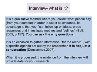 Interview- what is it?
It is a qualitative method where you collect what people say
(from your sample) in order to use it as evidence. Its
advantage is that you “can follow up on ideas, probe
responses and investigate motives and feelings” (Bell,
2005, p.157). You can ask the why questions…
It is an occasion to gather information ‘for the record’, with
a specific agenda set out by the researcher, it is not just a
conversation (Denscombe,2007).
When it is processed, the evidence from the interview will
provide data for your research.
 