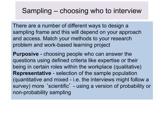 Sampling – choosing who to interview
There are a number of different ways to design a
sampling frame and this will depend on your approach
and access. Match your methods to your research
problem and work-based learning project
Purposive - choosing people who can answer the
questions using defined criteria like expertise or their
being in certain roles within the workplace (qualitative)
Representative - selection of the sample population
(quantitative and mixed - i.e. the interviews might follow a
survey) more ‘scientific’ - using a version of probability or
non-probability sampling
 