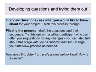 Developing questions and trying them out
Interview Questions - ask what you would like to know
about for your project. Think this process through.
Piloting the process - draft the questions and their
sequence. Try this out with a willing participant who can
offer you suggestions for any changes - you can also talk
about this stage with your Academic Advisor. Change
your interview process as needed.
How does this differ from professional networking? How is
it similar?
 
