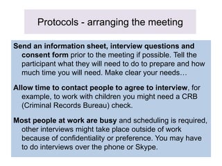 Protocols - arranging the meeting
Send an information sheet, interview questions and
consent form prior to the meeting if possible. Tell the
participant what they will need to do to prepare and how
much time you will need. Make clear your needs…
Allow time to contact people to agree to interview, for
example, to work with children you might need a CRB
(Criminal Records Bureau) check.
Most people at work are busy and scheduling is required,
other interviews might take place outside of work
because of confidentiality or preference. You may have
to do interviews over the phone or Skype.
 