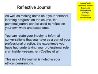 Reflective Journal
As well as making notes abut your personal
learning progress on the course, the
personal journal can be used to reflect on
your own work and experience.
You can relate your inquiry to informal
conversations that you have as a part of your
professional practice, the experience you
have had undertaking your professional role
s an insider-researcher (Costley et al.).
This use of the journal is noted in your
ethical permissions.
Inquiry Tools
Reflective Journal
Documents
Observations
Surveys
Interviews
Focus Groups
 