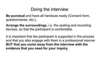 Doing the interview
Be punctual and have all handouts ready (Consent form,
questionnaires, etc.).
Arrange the surroundings, i.e. the seating and recording
devices, so that the participant is comfortable.
It is important that the participant is supported in the process
and that you also engage with them in a professional manner
BUT that you come away from the interview with the
evidence that you need for your inquiry
 