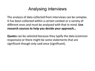 Analysing interviews
The analysis of data collected from interviews can be complex.
It has been collected within a certain context or a variety of
different ones and must be analysed with that in mind. Use
research sources to help you decide your approach…
Quotes can be selected because they typify the data (common
responses) or there might be some statements that are
significant though only said once (significant).
 
