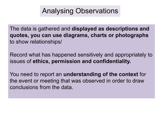 Analysing Observations
The data is gathered and displayed as descriptions and
quotes, you can use diagrams, charts or photographs
to show relationships/
Record what has happened sensitively and appropriately to
issues of ethics, permission and confidentiality.
You need to report an understanding of the context for
the event or meeting that was observed in order to draw
conclusions from the data.
 