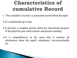  The cumulative record is a permanent record about the pupil
It is maintained up to date
It presents a complete picture about the educational progress
of the pupil his past achievements and present standing
It is comprehensive in the sense that it contains all
information about the pupil’s attendance, test,scores,health
etc.
 