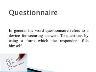 In general the word questionnaire refers to a
device for securing answers To questions by
using a form which the respondent fills
himself.
 
