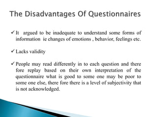  It argued to be inadequate to understand some forms of
information ie changes of emotions , behavior, feelings etc.
 Lacks validity
 People may read differently in to each question and there
fore replay based on their own interpretation of the
questionnaire what is good to some one may be poor to
some one else, there fore there is a level of subjectivity that
is not acknowledged.
 