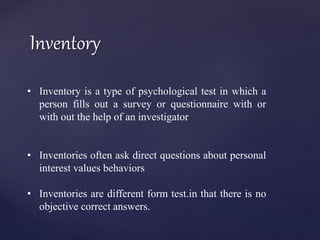 Inventory
• Inventory is a type of psychological test in which a
person fills out a survey or questionnaire with or
with out the help of an investigator
• Inventories often ask direct questions about personal
interest values behaviors
• Inventories are different form test.in that there is no
objective correct answers.
 
