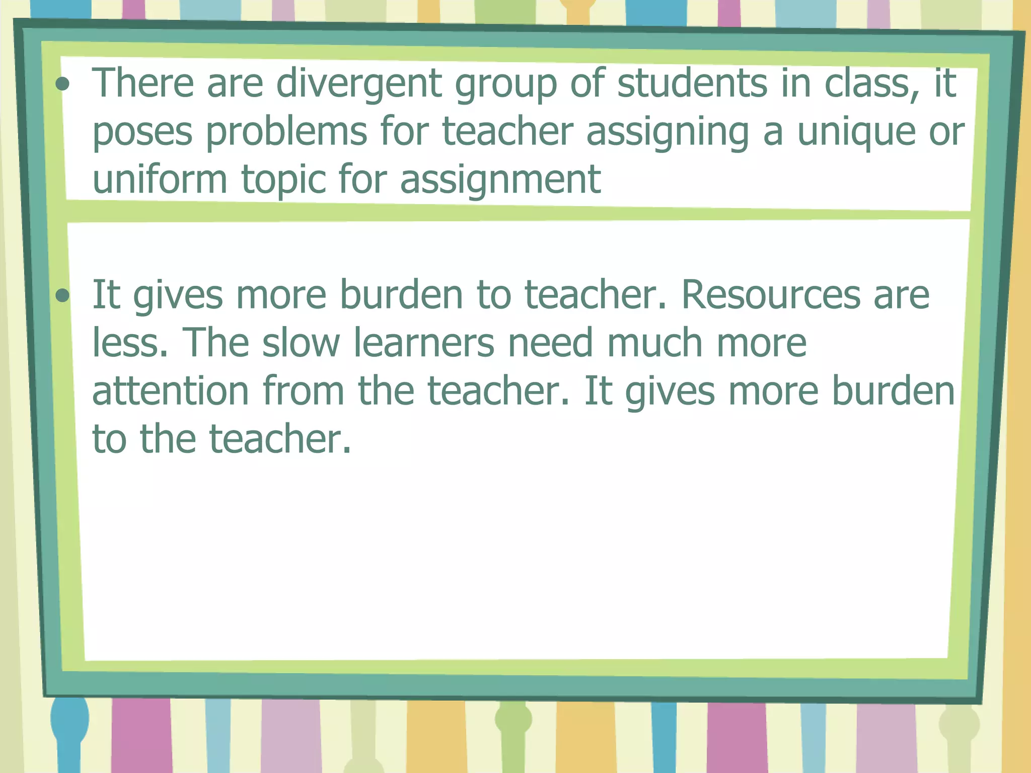 • There are divergent group of students in class, it
poses problems for teacher assigning a unique or
uniform topic for assignment
• It gives more burden to teacher. Resources are
less. The slow learners need much more
attention from the teacher. It gives more burden
to the teacher.
 