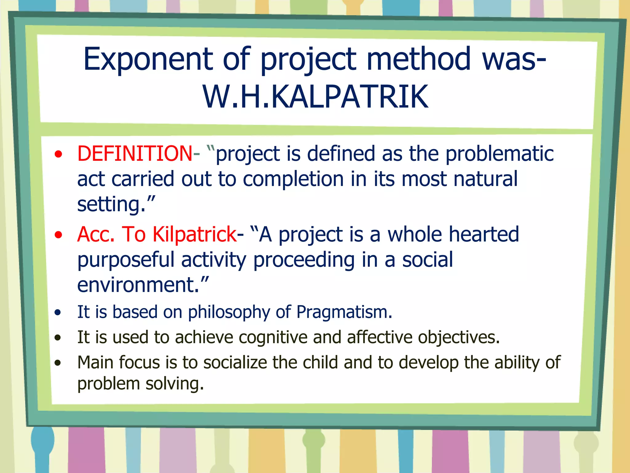 Exponent of project method was-
W.H.KALPATRIK
• DEFINITION- “project is defined as the problematic
act carried out to completion in its most natural
setting.”
• Acc. To Kilpatrick- “A project is a whole hearted
purposeful activity proceeding in a social
environment.”
• It is based on philosophy of Pragmatism.
• It is used to achieve cognitive and affective objectives.
• Main focus is to socialize the child and to develop the ability of
problem solving.
 