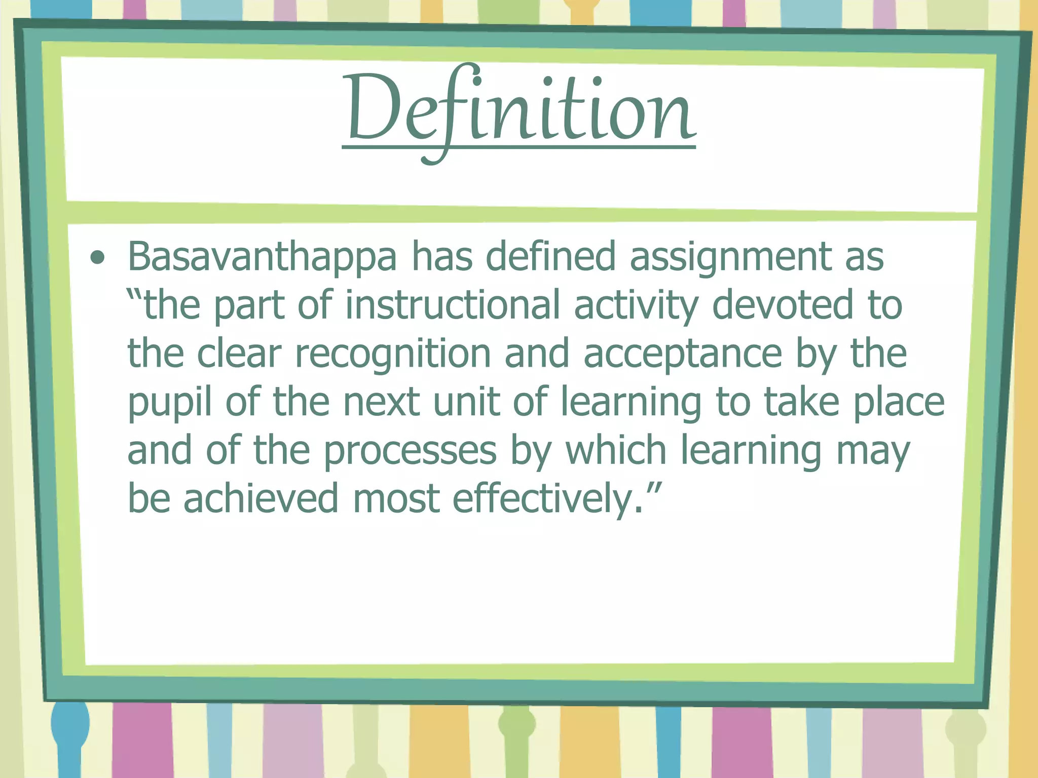 Definition
• Basavanthappa has defined assignment as
“the part of instructional activity devoted to
the clear recognition and acceptance by the
pupil of the next unit of learning to take place
and of the processes by which learning may
be achieved most effectively.”
 