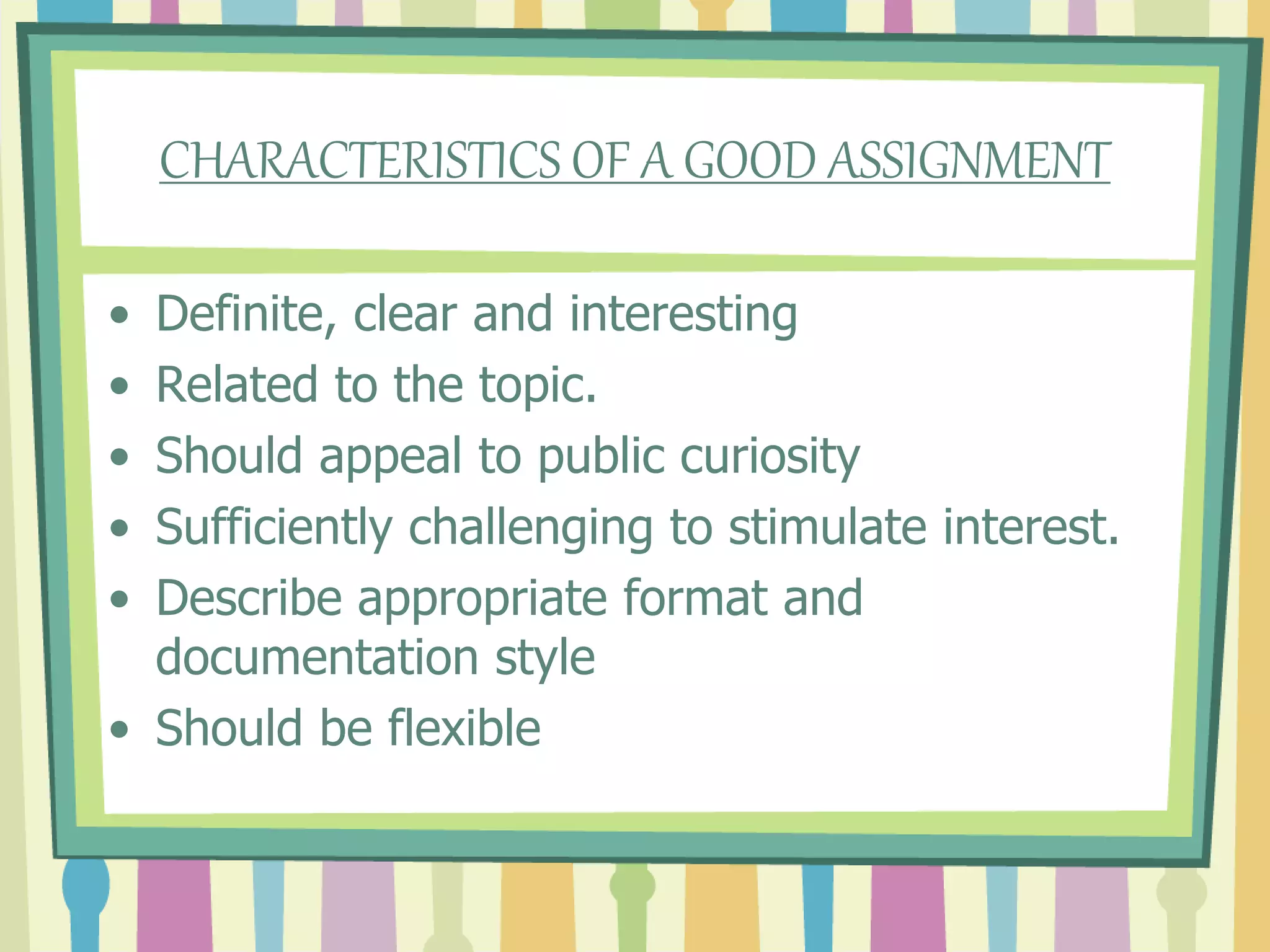 CHARACTERISTICS OF A GOOD ASSIGNMENT
• Definite, clear and interesting
• Related to the topic.
• Should appeal to public curiosity
• Sufficiently challenging to stimulate interest.
• Describe appropriate format and
documentation style
• Should be flexible
 