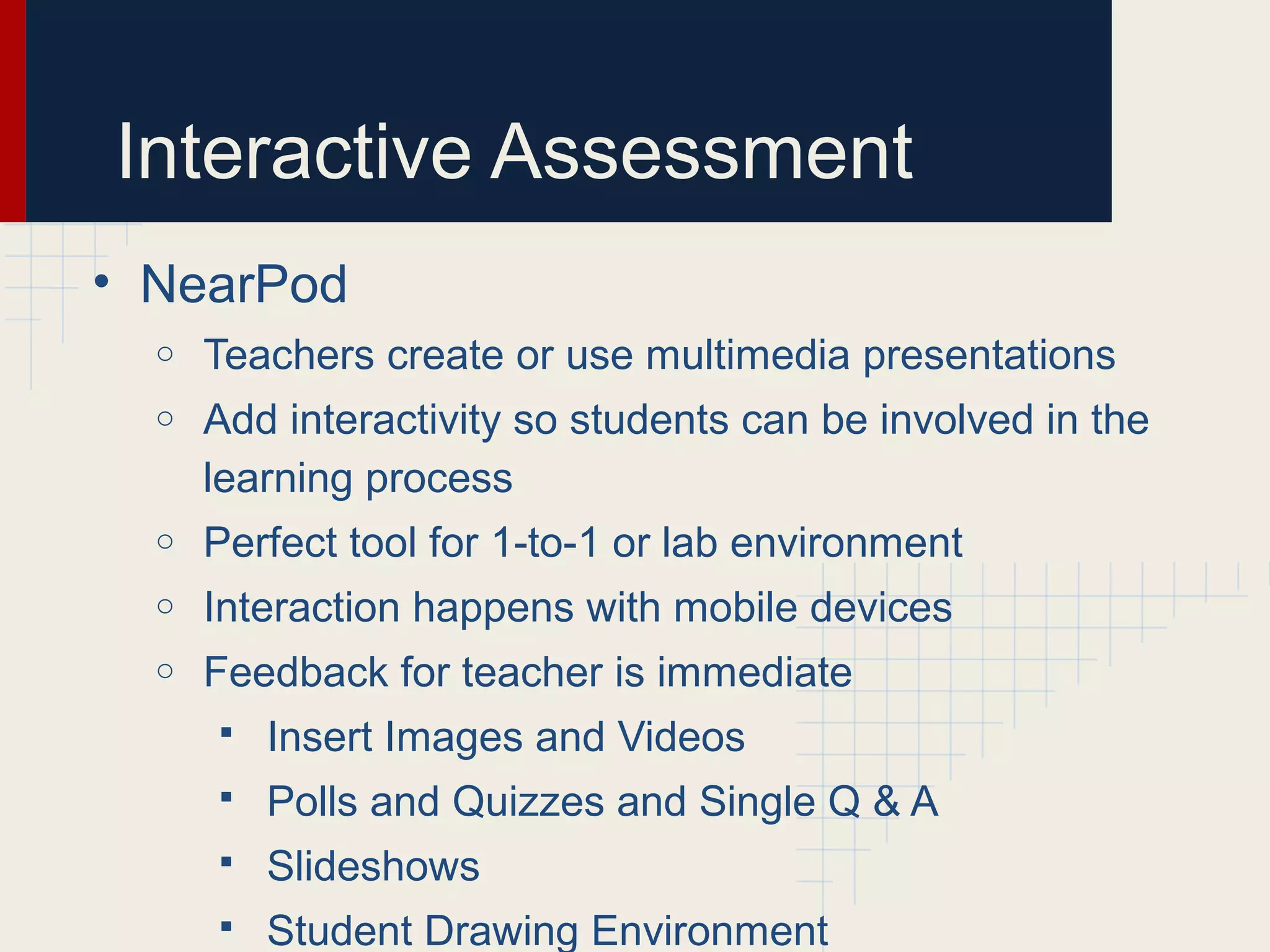 Interactive Assessment
• NearPod
o Teachers create or use multimedia presentations
o Add interactivity so students can be involved in the
learning process
o Perfect tool for 1-to-1 or lab environment
o Interaction happens with mobile devices
o Feedback for teacher is immediate
 Insert Images and Videos
 Polls and Quizzes and Single Q & A
 Slideshows
 Student Drawing Environment
 